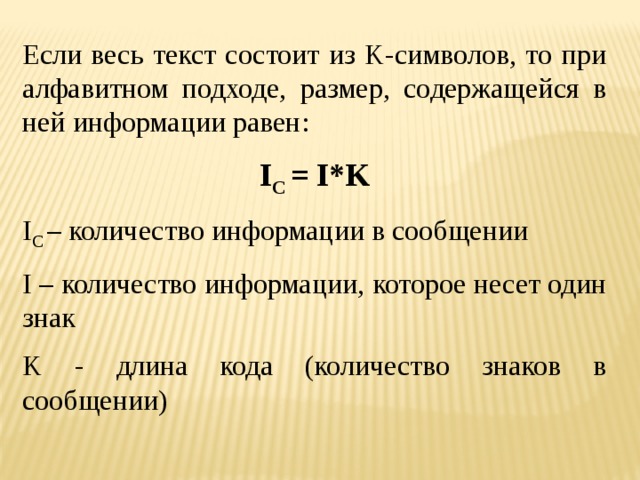 Если весь текст состоит из K-символов, то при алфавитном подходе, размер, содержащейся в ней информации равен: I C = I*K I C – количество информации в сообщении I – количество информации, которое несет один знак K - длина кода (количество знаков в сообщении)