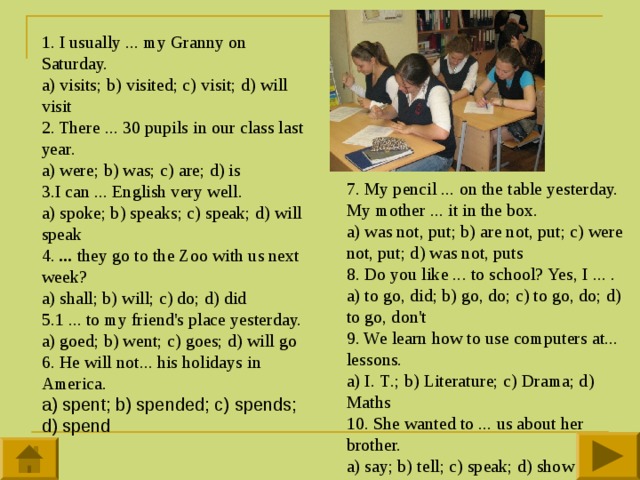 1. I usually ... my Granny on Saturday.  a) visits; b) visited; c) visit; d) will visit   2. There ... 30 pupils in our class last year. a) were; b) was; c) are; d) is 3.I can ... English very well.  a) spoke; b) speaks; c) speak; d) will speak  4. ... they go to the Zoo with us next week?  a) shall; b) will; c) do; d) did 5.1 ... to my friend's place yesterday. a) goed; b) went; c) goes; d) will go  6. He will not... his holidays in America.  a) spent; b) spended; c) spends; d) spend    7. My pencil ... on the table yesterday. My mother ... it in the box. a) was not, put; b) are not, put; c) were not, put; d) was not, puts 8. Do you like ... to school? Yes, I ... .  a) to go, did; b) go, do; c) to go, do; d) to go, don't 9. We learn how to use computers at... lessons.  a) I. Т .; b) Literature; c) Drama; d) Maths  10. She wanted to ... us about her brother.  a) say; b) tell; c) speak; d) show