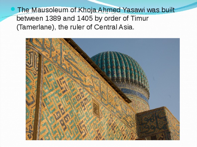 The Mausoleum of Khoja Ahmed Yasawi was built between 1389 and 1405 by order of Timur (Tamerlane), the ruler of Central Asia.
