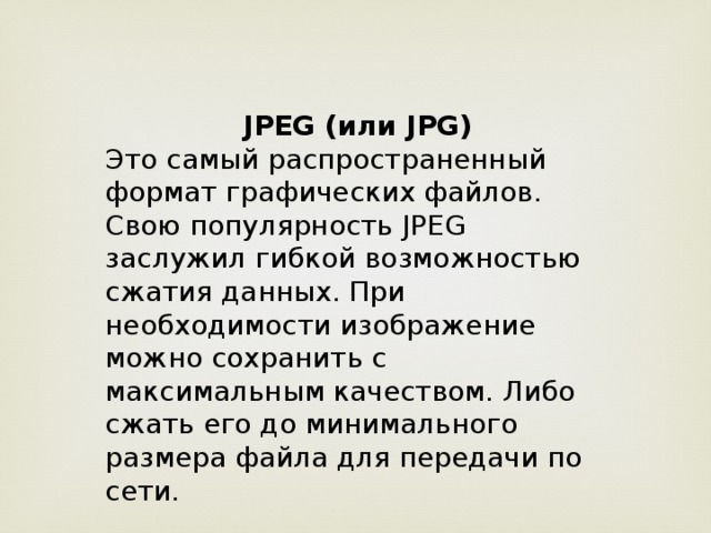 JPEG (или JPG) Это самый распространенный формат графических файлов. Свою популярность JPEG заслужил гибкой возможностью сжатия данных. При необходимости изображение можно сохранить с максимальным качеством. Либо сжать его до минимального размера файла для передачи по сети.