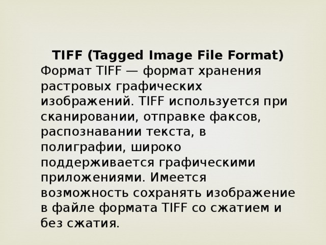 TIFF (Tagged Image File Format) Формат TIFF — формат хранения растровых графических изображений. TIFF используется при сканировании, отправке факсов, распознавании текста, в полиграфии, широко поддерживается графическими приложениями. Имеется возможность сохранять изображение в файле формата TIFF со сжатием и без сжатия.