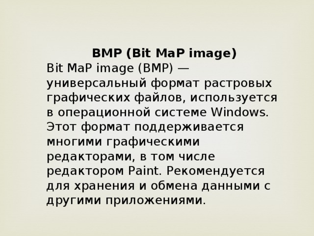 BMP (Bit MaP image) Bit MaP image (BMP) — универсальный формат растровых графических файлов, используется в операционной системе Windows. Этот формат поддерживается многими графическими редакторами, в том числе редактором Paint. Рекомендуется для хранения и обмена данными с другими приложениями.