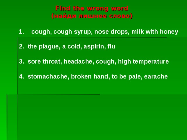 Find the wrong word  ( найди лишнее слово) cough, cough syrup, nose drops, milk with honey  2. the plague, a cold, aspirin, flu 3. sore throat, headache, cough, high temperature 4. stomachache, broken hand, to be pale, earache