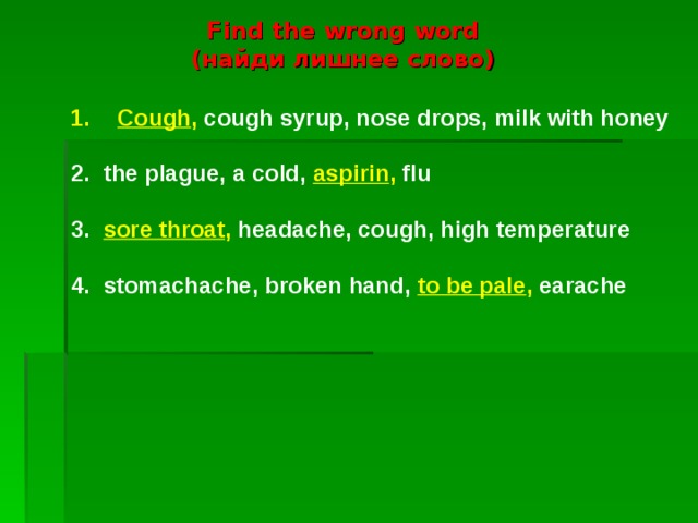 Find the wrong word  ( найди лишнее слово) Cough , cough syrup, nose drops, milk with honey 2. the plague, a cold, aspirin , flu 3. sore throat , headache, cough, high temperature 4. stomachache, broken hand, to be pale , earache