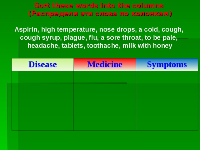 Sort  these words into the columns  ( Распредели эти слова по колонкам )   Aspirin, high temperature, nose drops, a cold, cough,  cough syrup, plague, flu, a sore throat, to be pale,  headache, tablets, toothache, milk with honey   Disease Medicine Symptoms
