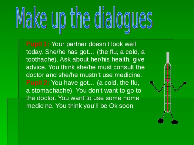 Pupil 1: Your partner doesn’t look well today. She/he has got …  ( the flu , a cold, a toothache). Ask about her/his health, give advice. You think she/he must consult the doctor and she/he mustn’t use medicine. Pupil 2: You have got… (a cold, the flu , a stomachache). You don’t want to go to the doctor. You want to use some home medicine. You think you’ll be Ok soon.