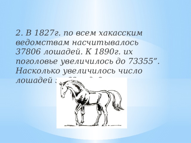 2. В 1827г. по всем хакасским ведомствам насчитывалось 37806 лошадей. К 1890г. их поголовье увеличилось до 73355”. Насколько увеличилось число лошадей за 63 года?