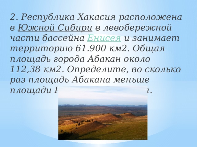 2. Республика Хакасия расположена в  Южной Сибири  в левобережной части бассейна  Енисея и занимает территорию 61.900 км2. Общая площадь города Абакан около 112,38 км2. Определите, во сколько раз площадь Абакана меньше площади Республики Хакасия.