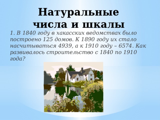 Натуральные числа и шкалы 1. В 1840 году в хакасских ведомствах было построено 125 домов. К 1890 году их стало насчитываться 4939, а к 1910 году – 6574. Как развивалось строительство с 1840 по 1910 года?
