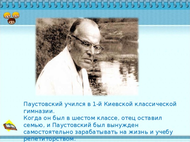 Паустовский учился в 1-й Киевской классической гимназии. Когда он был в шестом классе, отец оставил семью, и Паустовский был вынужден самостоятельно зарабатывать на жизнь и учебу репетиторством.