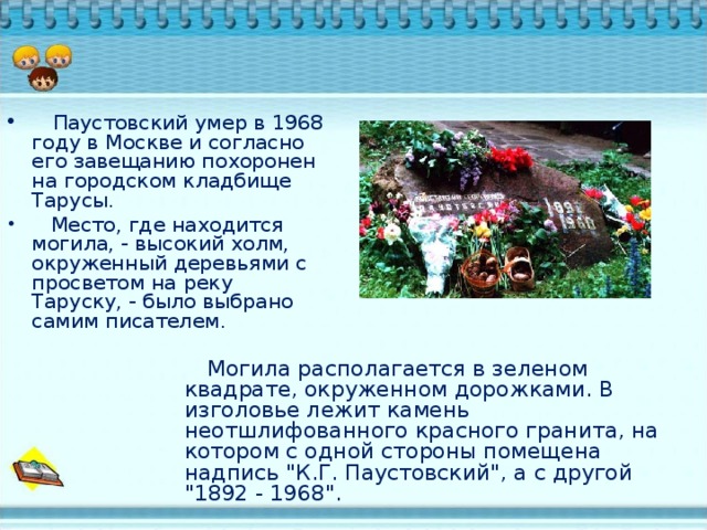 Паустовский умер в 1968 году в Москве и согласно его завещанию похоронен на городском кладбище Тарусы.  Место, где находится могила, - высокий холм, окруженный деревьями с просветом на реку Таруску, - было выбрано самим писателем.  Могила располагается в зеленом квадрате, окруженном дорожками. В изголовье лежит камень неотшлифованного красного гранита, на котором с одной стороны помещена надпись 