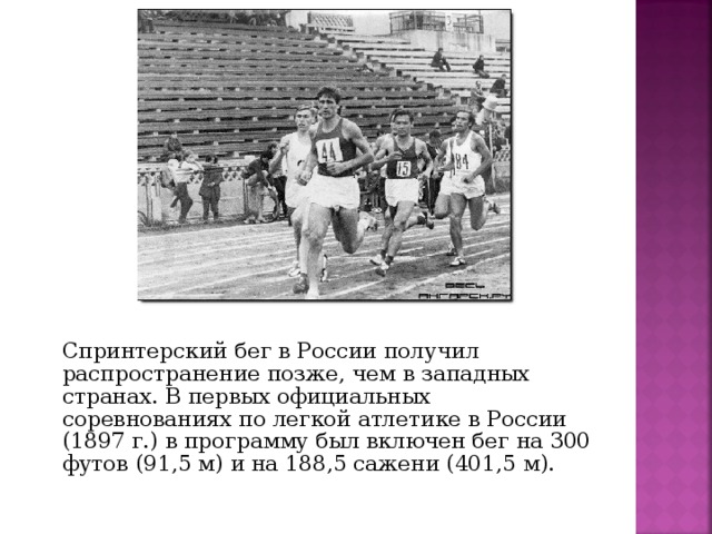 Спринтерский бег в России получил распространение позже, чем в западных странах. В первых официальных соревнованиях по легкой атлетике в России (1897 г.) в программу был включен бег на 300 футов (91,5 м) и на 188,5 сажени (401,5 м).