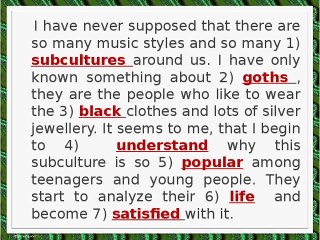 I have never supposed that there are so many music styles and so many 1) subcultures around us. I have only known something about 2) goths  , they are the people who like to wear the 3) black  clothes and lots of silver jewellery. It seems to me, that I begin to 4) understand why this subculture is so 5) popular among teenagers and young people. They start to analyze their 6) life and become 7) satisfied  with it.