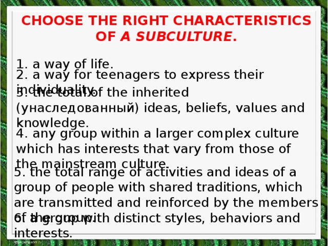 Choose the right characteristics of a subculture . 1. a way of life. 2. a way for teenagers to express their individuality. 3. the total of the inherited (унаследованный) ideas, beliefs, values and knowledge. 4. any group within a larger complex culture which has interests that vary from those of the mainstream culture. 5. the total range of activities and ideas of a group of people with shared traditions, which are transmitted and reinforced by the members of the group. 6. a group with distinct styles, behaviors and interests.