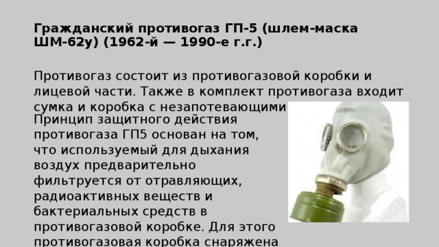 Гражданский противогаз ГП-5 (шлем-маска  ШМ-62у) (1962-й — 1990-е г.г.)   Противогаз состоит из противогазовой коробки и лицевой части. Также в комплект противогаза входит сумка и коробка с незапотевающими пленками. Принцип защитного действия противогаза ГП5 основан на том, что используемый для дыхания воздух предварительно фильтруется от отравляющих, радиоактивных веществ и бактериальных средств в противогазовой коробке. Для этого противогазовая коробка снаряжена специальным поглотителем и противодымным (аэрозольным) фильтром.