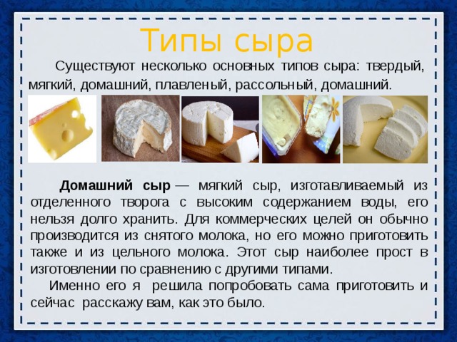 Типы сыра  Существуют несколько основных типов сыра: твердый, мягкий, домашний, плавленый, рассольный, домашний.  Домашний сыр  — мягкий сыр, изготавливаемый из отделенного творога с высоким содержанием воды, его нельзя долго хранить. Для коммерческих целей он обычно производится из снятого молока, но его можно приготовить также и из цельного молока. Этот сыр наиболее прост в изготовлении по сравнению с другими типами.  Именно его я решила попробовать сама приготовить и сейчас расскажу вам, как это было.