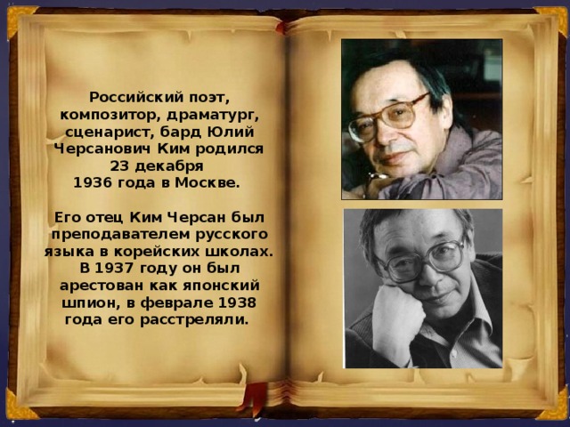 Российский поэт, композитор, драматург, сценарист, бард Юлий Черсанович Ким родился 23 декабря 1936 года в Москве.  Его отец Ким Черсан был преподавателем русского языка в корейских школах. В 1937 году он был арестован как японский шпион, в феврале 1938 года его расстреляли.