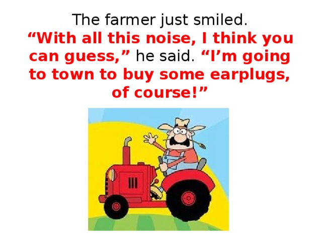The farmer just smiled.  “With all this noise, I think you can guess,” he said. “I’m going to town to buy some earplugs, of course!”