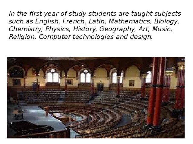 In the first year of study students are taught subjects such as English, French, Latin, Mathematics, Biology, Chemistry, Physics, History, Geography, Art, Music, Religion, Computer technologies and design.