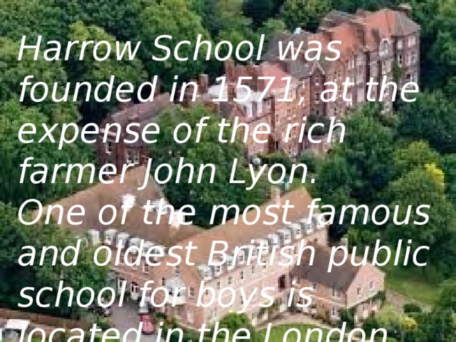 Harrow School was founded in 1571, at the expense of the rich farmer John Lyon. One of the most famous and oldest British public school for boys is located in the London Borough of Harrow.