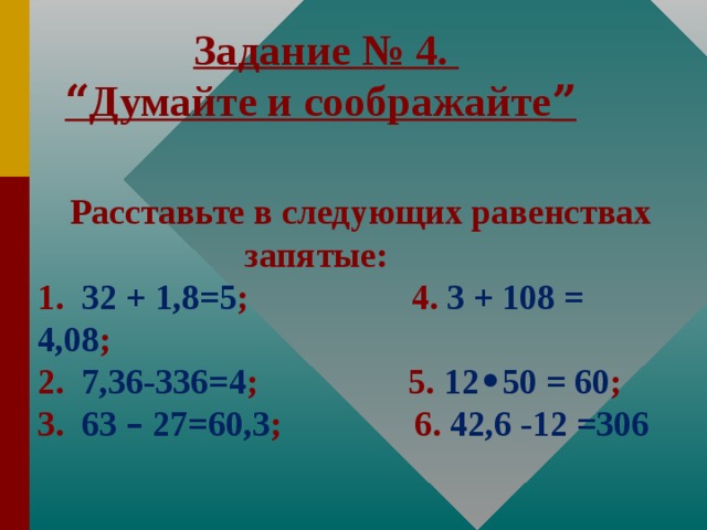 Задание № 4. “ Думайте и соображайте ”   Расставьте в следующих равенствах запятые: 1. 32 + 1,8=5 ;   4. 3 + 108 = 4,08 ;   2. 7,36-336=4 ; 5. 12 • 50 = 60 ; 3. 63 – 27=60,3 ; 6. 42,6 -12 =306
