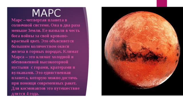 МАРС Марс – четвертая планета в солнечной системе. Она в два раза меньше Земли. Ее назвали в честь бога войны за свой кроваво-красный цвет. Это объясняется большим количеством окиси железа в горных породах. Климат Марса – это климат холодной и обезвоженной высокогорной пустыни с горами, кратерами и вулканами. Это единственная планета, которую можно достичь при помощи современных ракет. Для космонавтов это путешествие длится 4 года.