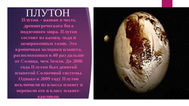 ПЛУТОН Плутон – назван в честь древнегреческого бога подземного мира. Плутон состоит из камня, льда и замороженных газов. Это крошечная холодная планета, расположенная в 40 раз дальше от Солнца, чем Земля. До 2006 года Плутон был девятой планетой Солнечной системы. Однако в 2009 году Плутон исключили из класса планет и перевели его в класс планет-карликов.