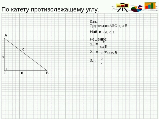По катету противолежащему углу . Дано: Треугольник АВС, в, В Найти А, с, а. А Решение: 1...= с 2…= в 3…= ┐ В С а