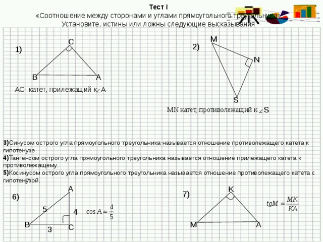 Тест I «Соотношение между сторонами и углами прямоугольного треугольника» Установите, истины или ложны следующие высказывания М С 2) 1) N В А АС- катет, прилежащий к А  S S MN катет, противолежащий к 3) Синусом острого угла прямоугольного треугольника называется отношение противолежащего катета к гипотенузе. 4) Тангенсом острого угла прямоугольного треугольника называется отношение прилежащего катета к противолежащему. 5) Косинусом острого угла прямоугольного треугольника называется отношение противолежащего катета с гипотенузой. A K 7) 6) 5 4 B M A C 3