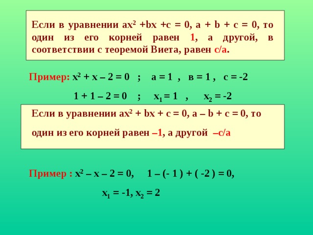 Если в уравнении ах 2 + b х +с = 0, а + b + с = 0, то один из его корней равен 1 , а другой, в соответствии с теоремой Виета, равен с/а . Пример: х 2 + х – 2 = 0 ; а = 1 , в = 1 , с = -2  1 + 1 – 2 = 0 ; х 1 = 1 , х 2 = -2 Если в уравнении ах 2 + b х + с = 0, а – b + с = 0, то один из его корней равен –1 , а другой –с/а  Пример :  х 2 – х – 2 = 0, 1 – (- 1 ) + ( -2 ) = 0,  х 1 = -1, х 2 = 2