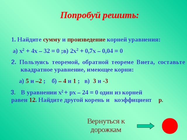 Попробуй решить: 1. Найдите сумму и произведение корней уравнения:  а) х 2 + 4х – 32 = 0 ;в) 2х 2 + 0,7х – 0,04 = 0 1. Найдите сумму и произведение корней уравнения:  а) х 2 + 4х – 32 = 0 ;в) 2х 2 + 0,7х – 0,04 = 0 2.  Пользуясь теоремой, обратной теореме Виета, составьте квадратное уравнение, имеющее корни: 2.  Пользуясь теоремой, обратной теореме Виета, составьте квадратное уравнение, имеющее корни:  а) 5 и –2 ; б) – 4 и 1 ; в) 3 и -3   3 . В уравнении х 2 + рх – 24 = 0 один из корней  равен 12 . Найдите другой корень и коэффициент р . Вернуться к дорожкам
