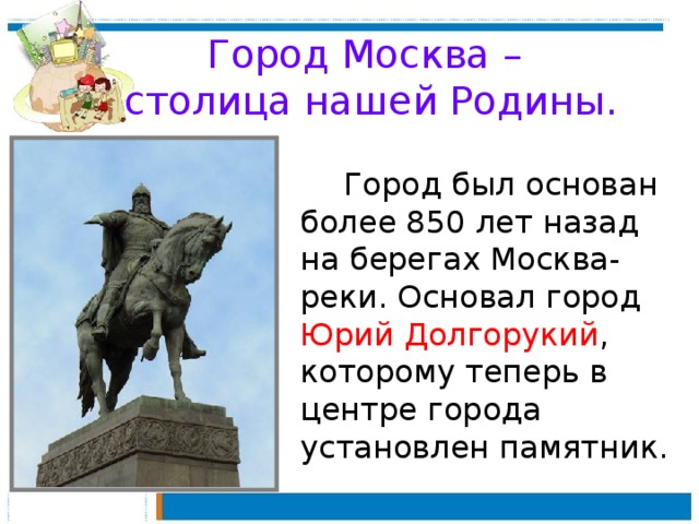 Город Москва –  столица нашей Родины.   Город был основан более 850 лет назад на берегах Москва-реки. Основал город Юрий Долгорукий , которому теперь в центре города установлен памятник.
