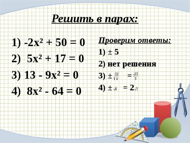 Решить в парах: Проверим ответы: 1) -2х² + 50 = 0 2) 5х² + 17 = 0 1) ± 5 3) 13 - 9х² = 0 2) нет решения 4) 8х² - 64 = 0 3) ± = 4) ± = 2