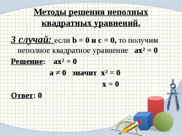 Методы решения неполных квадратных уравнений. 3 случай: если b = 0 и с = 0, то получим неполное квадратное уравнение ax² = 0 Решение : ax² = 0  а ≠ 0 значит x² = 0  х = 0 Ответ : 0