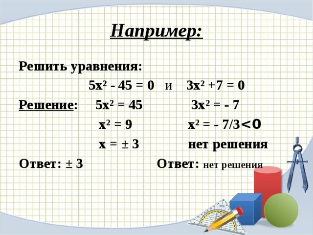Например: Решить уравнения:   5х² - 45 = 0 и 3х² +7 = 0  Решение :  5х² = 45 3х² = - 7  х² = 9 х² = - 7/3   х = ± 3 нет решения Ответ: ± 3 Ответ: нет решения