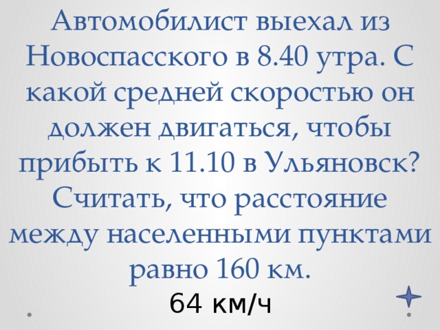 Автомобилист выехал из Новоспасского в 8.40 утра. С какой средней скоростью он должен двигаться, чтобы прибыть к 11.10 в Ульяновск? Считать, что расстояние между населенными пунктами равно 160 км. 64 км/ч