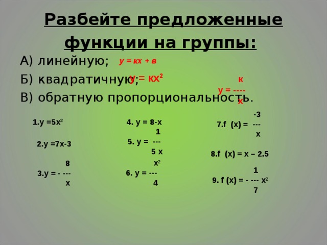Разбейте предложенные функции на группы:  А) линейную; Б) квадратичную; В) обратную пропорциональность. у = кх + в  у = кх 2  к у = ----  х    2.у =7х-3   8 3.у = - ---  х    -3 7.f (х) = ---  х   8.f (х) = х – 2.5  4. у = 8-х  1 5. у = ---  5 х   1.у =5х 2   1  9. f (х) = - --- х 2  7  х 2 6. у = ---  4