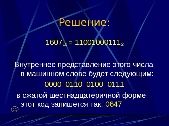 Решение: 1607 10 = 11001000111 2 Внутреннее представление этого числа в машинном слове будет следующим: 0000 0110 0100 0111  в сжатой шестнадцатеричной форме этот код запишется так: 0647