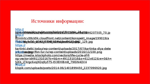 https:// kartinki.detki.today/wp-content/uploads/2017/07/kartinka-dlya-detey-korova.jpg  https:// klopik.com/uploads/posts/2014-06/1401899450_2237096920.jpg  Источники информации: http:// kartinkinaden.ru/uploads/posts/2015-10/thumbs/1446207505_70.jpg  http:// www.blgy.ru/images/biology10pro/pic_20.png  http:// d3mlntcv38ck9k.cloudfront.net/content/konspekt_image/199019/affb0190_9a55_0132_6d90_019b15c49127.jpg  http:// pandia.ru/text/77/484/images/image002_129.jpg  http:// www.grifon-tur.ru/wp-content/uploads/2016/11/100.png  https://media.istockphoto.com/vectors/life-cycle-of-frog-vector-id491131016?k=6&m=491131016&s=612x612&w=0&h=SiKb_LT4rgc6xsJKQq9y5TS-t53EHIBm8_79lGN4QV4 =