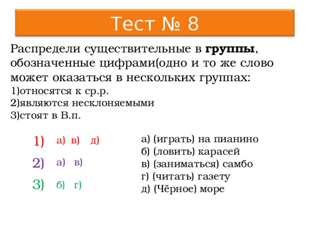 Тест № 8 Распредели существительные в группы , обозначенные цифрами(одно и то же слово может оказаться в нескольких группах: относятся к ср.р. являются несклоняемыми стоят в В.п. а) (играть) на пианино б) (ловить) карасей в) (заниматься) самбо г) (читать) газету д) (Чёрное) море 1) 2) 3) д) а) в) а) в) б) г) 9