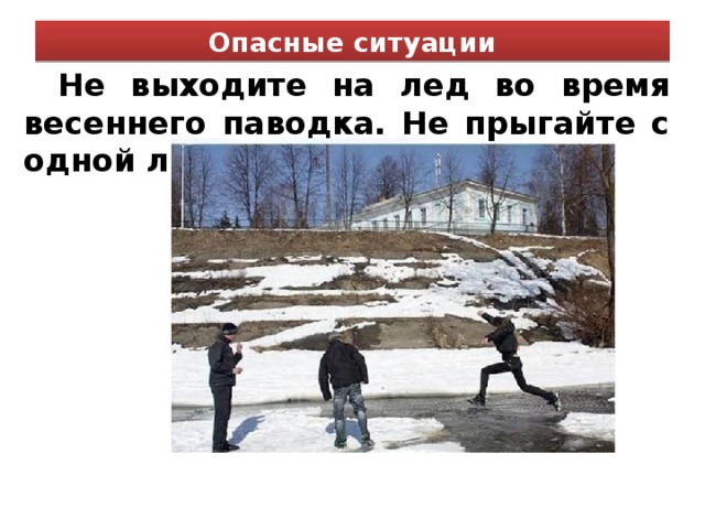 Опасные ситуации Не выходите на лед во время весеннего паводка. Не прыгайте с одной льдины на другую.