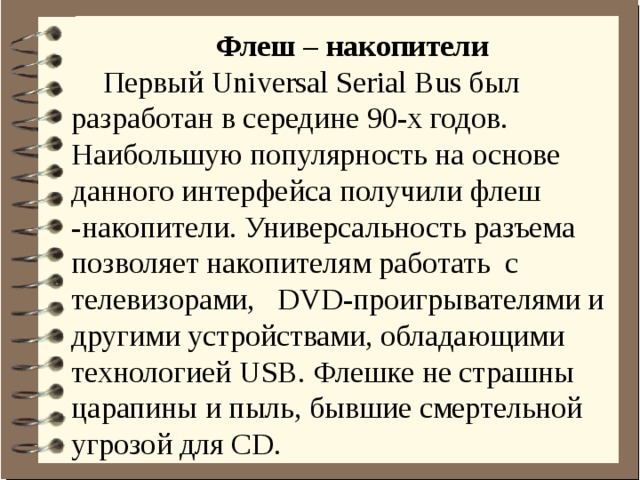 Флеш – накопители Первый Universal Serial Bus был разработан в середине 90-х годов. Наибольшую популярность на основе данного интерфейса получили флеш -накопители. Универсальность разъема позволяет накопителям работать с телевизорами, DVD-проигрывателями и другими устройствами, обладающими технологией USB. Флешке не страшны царапины и пыль, бывшие смертельной угрозой для CD.