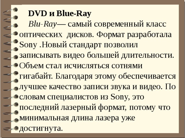 DVD и Blue-Ray Blu-Ray — самый современный класс оптических дисков. Формат разработала Sony .Новый стандарт позволил записывать видео большей длительности. Объем стал исчисляться сотнями гигабайт. Благодаря этому обеспечивается лучшее качество записи звука и видео. По словам специалистов из Sony, это последний лазерный формат, потому что минимальная длина лазера уже достигнута.