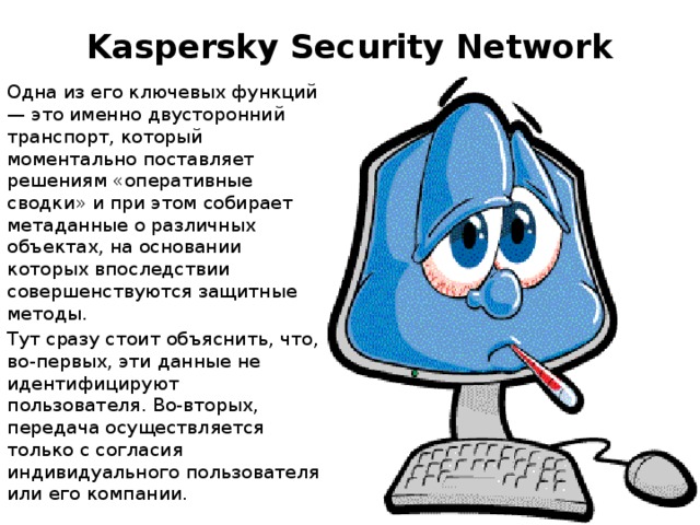 Kaspersky Security Network   Одна из его ключевых функций — это именно двусторонний транспорт, который моментально поставляет решениям «оперативные сводки» и при этом собирает метаданные о различных объектах, на основании которых впоследствии совершенствуются защитные методы. Тут сразу стоит объяснить, что, во-первых, эти данные не идентифицируют пользователя. Во-вторых, передача осуществляется только с согласия индивидуального пользователя или его компании.