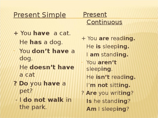 Present Continuous + You are read ing.  He is sleep ing.  I am stand ing. You aren’t sleep ing .  He isn’t read ing.  I’ m not sitt ing. ? Are you writ ing ?  Is he stand ing ?  Am I sleep ing ? Present Simple + You have a cat.  He has a dog. You don’t have a dog.  He doesn’t have a cat ?  Do you have a pet?  - I  do not walk  in the park.