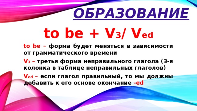 Образование to be + V 3 / V ed to be – форма будет меняться в зависимости от грамматического времени V 3 – третья форма неправильного глагола (3-я колонка в таблице неправильных глаголов) V ed – если глагол правильный, то мы должны добавить к его основе окончание -ed
