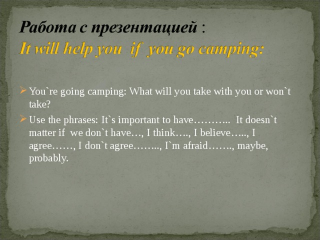 You`re going camping: What will you take with you or won`t take? Use the phrases: It`s important to have……….. It doesn`t matter if we don`t have…, I think…., I believe….., I agree……, I don`t agree…….., I`m afraid……., maybe, probably.