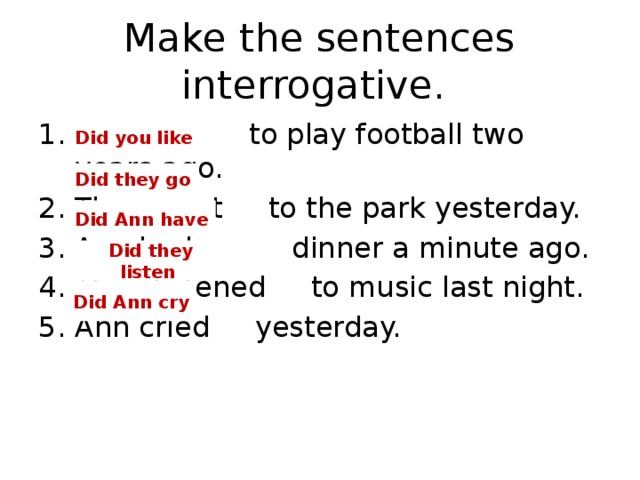 Make the sentences interrogative. I liked to play football two years ago. They went to the park yesterday. Ann had dinner a minute ago. They listened to music last night. Ann cried yesterday. Did you  like Did they go Did Ann have Did they listen Did Ann cry