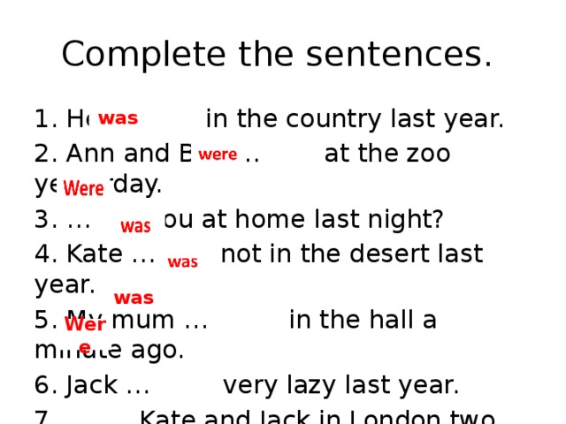 Complete the sentences. 1. He … in the country last year. 2. Ann and Ben … at the zoo yesterday. 3. … you at home last night? 4. Kate … not in the desert last year. 5. My mum … in the hall a minute ago. 6. Jack … very lazy last year. 7. … Kate and Jack in London two years ago? was was Were