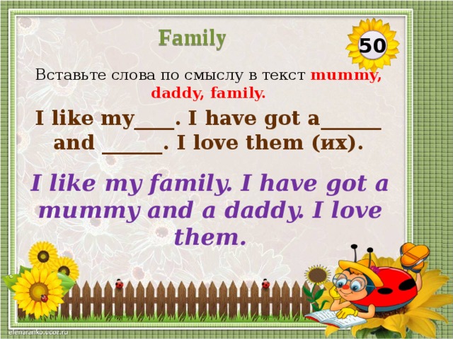 Family 50 Вставьте слова по смыслу в текст mummy, daddy, family. I like my____. I have got a______ and ______. I love them (их). I like my family. I have got a mummy and a daddy. I love them.